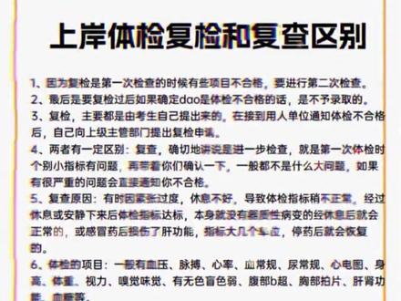 上岸体检复检和复查区别 1、因为复检是第一次检查的时候有些项目不合格,要进行第二次检查。
2、最后是要复检过后如果确定dao是体检不合格的话,是不予录取的。
3、复检,主要都是由考生自己提出来的,在接到用人单位通知体检不合格
后,自己向上级主管部门提出复检申请。
4、两者有一定区别:复查,确切地讲说是进一步检查,就是第一次体检时
个别小指标有问题,再带着你们确认一下,一般都不是什么大问题,如果
有很严重的问题会直接通知你不合格。
5、复查原因:有时因紧张过度,休息不好,导致体检指标稍不正常,经过
休息或安静下来后体检指标达标,本身就没有器质性病变的经休息后就会
正常的,或感冒药后损伤了肝功能,指标大几个单位,停药后就会恢复
的。
6、体检的项目:一般有血压、脉搏、心率、血常规、尿常规、心电图、身
高
体重、视力、嗅觉味觉、有无色盲色弱、腹部b超、胸部拍片、肝肾功
能、血糖等。
7、公务员体检复查确切地讲兑是进一步检查,就是第一次体检时个别小指
标有问题,再带着你们确认一下,一般都不是什么大问题,如果有很严重
的问题会直接通知你不合格而复检,主要都是由考生自己提出来的,在接
到用人单位通知体检不合格后,自己向上级主管部门提出复检申请。也就
是说,这次进一步检查仍然没有过的人,还有一次自己提出复检的机会。
8、复检:是指您在公务员体检时未通过的情况再次进行一次体检
复查:就是指某些特殊岗位在一次体检后针对某些项目再次进行检查。体检遇到问题或指标异常,关注解答,合理指导,助力通过。
9、具体情况需要看招聘公告,或者是打电话到招考单位进行具体的咨询。#体检 #入职体检 #公务员体检 #事业编体检 #教资体检