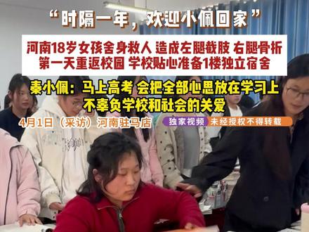 4月1日(采访),河南驻马店,“时隔一年,欢迎小佩回家”,河南18岁女孩舍身救人,造成左腿截肢,右腿骨折,第一天重返校园,学校贴心准备1楼独立宿舍,秦小佩:马上高考,会把全部心思放在学习上,不辜负学校和社会的关爱。