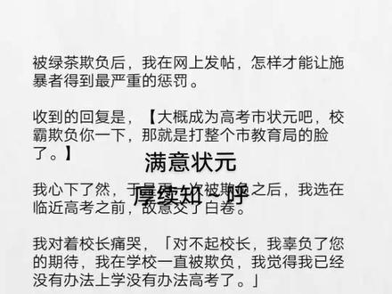《满意状元》被绿茶欺负后我在网上发帖#被绿茶欺负后我在网上发帖后续 #凌千珺高考状元后续#被绿茶欺负后我在网上发帖结局#凌千珺梁美茜 梁美茜凌千珺大结局
被绿茶欺负后,我在网上发帖,怎样才能让施暴者得到最严重的惩罚。
收到的回复是,【大概成为高考市状元吧,校霸欺负你一下,那就是打整个市教育局的脸了。】
我心下了然,于是再一次被欺负之后,我选在临近高考之前,故意交了白卷。
我对着校长痛哭,「对不起校长,我辜负了您的期待,我在学校一直被欺负,我觉得我已经没有办法上学没有办法高考了。」
果然第二天,我们这个小县城传来了震动。
上面为了我,专门来了一次清扫黑社会残余的行动。
因为成了清北苗子之后,我就成了县城的活招牌,活政绩。
