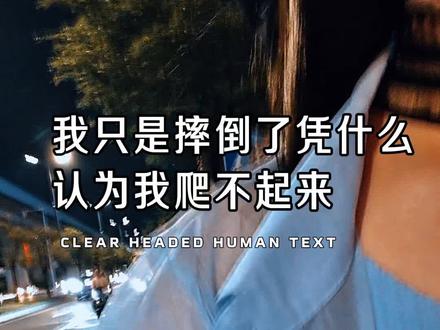 我只是摔倒了,又不是摔死了,你凭什么认为我爬不起来?这大概是我今年听过最有力量的独白。很多时候,真正击垮一个人的,从来不是摔倒本身,而是周围那些人看你的眼神,那种你不行了的眼神,那种你翻不了身的笃定,那种看似关心实则盖棺定论的语气。最残忍的不是伤痛,是被定义。好像摔倒就等于永世不得翻身。好像一次踉跄就宣告了终生的残疾,凭什么?只要还活着,我就还有资格重新来?你爬不起来这句话从来不是关于你,而是关于说者对自己未曾摔倒的庆幸,以及他无法想象另一种活法的无能。多数人一生都不曾知道,摔碎过又重塑的骨头比从未断过的要重得多@初心文案 #情感 #情感共鸣 #爱情 #伤感 #扎心