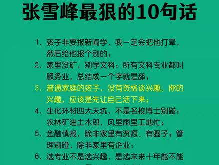 张雪峰最狠的10句话 1. 孩子非要报新闻学,我一定会把他打晕,然后给他报个别的;
2. 家里没矿,别学文科;所有文科专业都叫服务业,总结成一个字就是舔;
3. 普通家庭的孩子,没有资格谈兴趣。你的兴趣,应该是先让自己活下来;
4. 生化环材四大天坑,不是名校博士别碰;农林矿油土木郎,风里雨里工地忙;
5. 金融慎报,除非家里有资源、有圈子;管理别碰,除非家里有企业;
6. 选专业不是选兴趣,是选未来十年能不能养活自己,是父母晚年的底气;
7. 学习是你这辈子遇到过的最简单的事了,读书苦一阵子,不读书苦一辈子;
8. 富人选情怀,穷人选就业;普通家庭优先选医生、军校、师范,稳;
9. 社会是一层层筛子:用学历筛掉不读书的人,用工作筛掉没能力的人;
10. 三代人总有一代要拼命,要么你吃苦,要么你的孩子吃苦。#提升自己 #每天跟我涨知识 #每日分享 #张雪峰 #每日一读