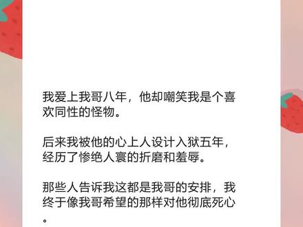 书名《冰块不爱》lofter~原文已完结~#顾深顾磊秦婉 顾深顾磊秦婉小说后续 顾深顾磊秦婉后续完结 顾深顾磊秦婉双男主后续 顾深顾磊秦婉小说结局 顾深顾磊秦婉小说全文 顾深顾磊秦婉配享太庙 顾深顾磊秦婉完结 顾深顾磊秦婉结局 顾深顾磊秦婉2 顾深顾磊秦婉3 ##我爱上我哥八年他却嘲笑我是个喜欢同性的怪物 我爱上我哥八年他却嘲笑我是个喜欢同性的怪物小说后续 我爱上我哥八年他却嘲笑我是个喜欢同性的怪物后续完结 我爱上我哥八年他却嘲笑我是个喜欢同性的怪物小说结局 我爱上我哥八年他却嘲笑我是个喜欢同性的怪物小说全文 我爱上我哥八年他却嘲笑我是个喜欢同性的怪物配享太庙 我爱上我哥八年他却嘲笑我是个喜欢同性的怪物完结 我爱上我哥八年他却嘲笑我是个喜欢同性的怪物结局 我爱上我哥八年他却嘲笑我是个喜欢同性的怪物2 我爱上我哥八年他却嘲笑我是个喜欢同性的怪物3
我爱上我哥八年,他却嘲笑我是个喜欢同性的怪物。
后来我被他的心上人设计入狱五年,经历了惨绝人寰的折磨和羞辱。
那些人告诉我这都是我哥的安排,我终于像我哥希望的那样对他彻底死心。
他却慌了,疯了般满世界地找我。