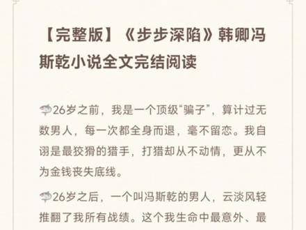 【完整版】《步步深陷》韩卿冯斯乾小说全文完结阅读
🦈26岁之前,我是一个顶级“骗子”,算计过无数男人,每一次都全身而退,毫不留恋。我自诩是最狡猾的猎手,打猎却从不动情,更从不为金钱丧失底线。
🦈26岁之后,一个叫冯斯乾的男人,云淡风轻推翻了我所有战绩。这个我生命中最意外、最刺激的猎物,我使尽了浑身解数,也没能攻下他的心。他不是无欲无求的佛,他是欲海沉沦的魔。直到我抽身一刻,他才暴露本色。
🦈精彩试读
年初我接到一个大活儿,华京集团的老板娘雇佣我勾引她老公,开价60万。
我的职业和“小三劝退师”差不多,对于一些无法劝退的顽固型小三,正室就请我出山扮演小四,钓男人上钩,斗赢了小三再立刻抽身,男人在我手上栽了跟头受了骗,基本都醒悟回归家庭。也有铁了心离婚的,我会收集他的出轨证据,帮正室在财产分割中争取到最大限度的补偿,以免便宜了外头的野花。
这次找上门的华京集团是江城资产最雄厚的上市公司,董事长冯斯乾凭借妻子的背景成为商界巨头,这类夫妻一般男人动机不纯,拿婚姻当梯子处心积虑往上爬,吃肥了就恩将仇报,女人再想夺回财产根本玩不过丈夫,连我接这个活儿都没十足的把握,这种男人城府极深而且心狠手辣,算计他搞不好被反杀,最后惹一身骚还捞不到一毛钱。
但冯太太给出的报酬实在吸引我,我决定冒险一次。#小说推荐 #拯救书荒 #文荒推荐 #宝藏小说 #热门小说