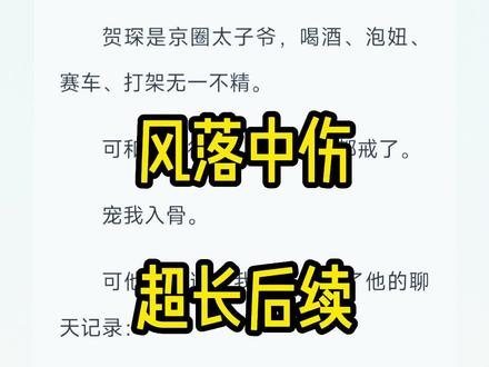 《风落中伤》后续来啦,(原文已完结,未侵权)#贺琛孟商商 #贺琛孟商金丝雀 #贺琛是京圈太子爷 #贺琛孟商商完结 #贺琛孟商商结局 #贺琛孟商商完结侠,贺琛孟商商后续,贺琛孟商商全文后续,贺琛孟商商小说结局#贺琛孟商后续 #贺琛孟商金丝雀完结 ,贺琛孟商金丝雀后续#贺琛孟商金丝雀结局 贺琛孟商金丝雀完结侠,贺琛孟商金丝雀完整版#贺琛孟商商七年厌腻 ,贺琛孟商商七年厌腻后续,#七年烦腻贺琛孟商商完结 ,七年烦腻贺琛孟商商结局#错爱中伤 #错爱中伤2 错爱中伤小说,错爱中伤结局,错爱中伤小说完结,错爱中伤贺琛孟商完结,错爱中伤贺琛孟商结局,
贺琛是京圈太子爷,喝酒、泡妞、赛车、打架无一不精。可和我交往后,他把一切都戒了。宠我入骨。可他不知道,我早就看到了他的聊天记录:真的和她玩腻了,一张脸谈了七年,早就看烦了。我现在喜欢的人是你啊,小金丝雀。#文荒推荐 #已完结 #每日小说