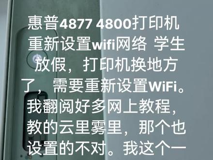 惠普4877 4800打印机 重新设置wifi网络 学生放假,打印机换地方了,需要重新设置WiFi。我翻阅好多网上教程,教的云里雾里,那个也设置的不对。我这个一镜到底,希望帮助更多人