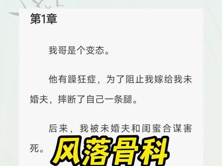 《风落骨科》超长后续,一次看个爽系列(原文已完结)
#我哥没错 我哥没错小说,我哥没错小说后续,陆呦俞泽小说, #陆呦俞泽鹿鸣完结 陆呦陆鸣后续完结2,陆鸣陆呦小说2,#花海存心 花海存心后续,花海存心完结,花海存心2,我哥没错小说2,我哥没错小说完结,我哥没错小说病娇,陆呦俞泽陆鸣狂躁症小说完结,俞泽陆呦哥哥小说完结,俞泽陆鸣病娇小说完结侠,陆呦哥哥的小乖,陆呦俞泽小说,#我哥是病娇小说陆呦 ,哥哥有狂躁症还没了一条腿小说完结,陆呦陆鸣俞泽狂躁症小说后续完结,我哥没错2,俞泽陆呦哥哥太爱我了小说2,
我哥是个变态。
他有躁狂症,为了阻止我嫁给我未婚夫,摔断了自己一条腿。
后来,我被未婚夫和闺蜜合谋害死。