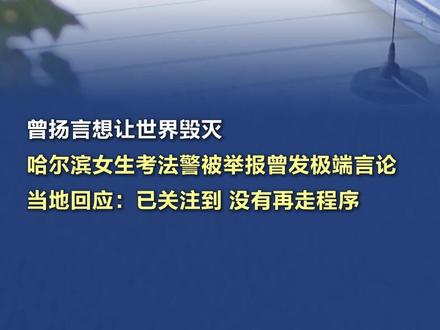 【曾扬言想让世界毁灭,#哈尔滨女生考法警被举报曾发极端言论 ,当地回应:不会被录用的说法不实】连日来,多位网民发帖称,哈尔滨一报考检察院司法警察岗的女性考生在社交平台上长期发表极端言论,引发关注。据大皖新闻,记者就此联系了哈尔滨市委组织部,工作人员回应称,网民提到的他们曾答复,苍某政审未通过,不会被录用的说法不实。“后续她就没再走程序。”对于苍某被举报发表极端言论一事,该工作人员如此说道,并称具体情况可向用人单位了解。随后,记者又联系了道外区人民检察院,工作人员证实,苍某确实已经进入体检环节,也确实有网民来电反映此事,他们关注到后,已经在开展工作,因工作尚未彻底结束,暂不便透露具体处置结果。(奔流新闻、大皖新闻))