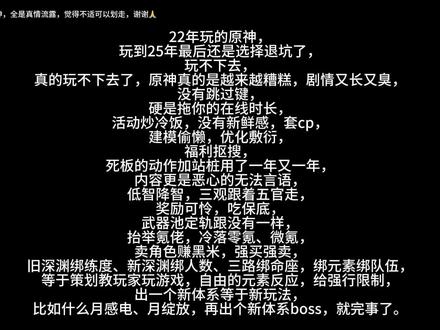 退坑老玩家锐评原神#原神#锐评#尖锐
你认为你是对的,那你就是对的,你认为我是错的,那我就是错的。随便怎么反驳我怎么去辩驳我,你说什么就是什么。你说什么我也不会去认同你,除非你说的有道理,骂我是酷狗或者是乐子都无所谓。
我也是正常玩家,曾经身为一个厨子已经彻彻底底被原神伤透了心,节奏一出来,原神不做任何解释,就随便让黑子们到处逍遥,骂角色辱角色,全都是厨子或者是正常玩家们在扛,原神呢,原神你又在干什么?我骂黑子,并不是真正意义上在帮原神说话,而是在为我自己喜欢的角色腾出点光,我很心疼,好好地角色怎么就变成这样了?之后的妮露厨也遭受到了同样的迫害,我很感同身受,但又能做什么呢?
原神或者是其它米家游戏它们培育出来的神人可真是一大把,我以前不理解也不尊重,现在是那种溢出屏幕的恶心!给一个皮套下跪的已经很让我异语难评了,原神它本身的环境就很恶劣,许多不知名的魔怔人到处败坏互联网风气,这些人让原本不了解原神的瞬间就能明白,什么是原神玩家,有些人吹捧原神的也是,不想做太多评价。
我玩原神是在22年,以前还玩过塞尔达传说,听网上说有人抄袭它,一款手机上的大世界冒险游戏是真的少见,我曾经确实是喜欢玩,这我真的不得不承认,毕竟是一款游戏,最一开始谁都会给予支持与赞许,也希望这款游戏能越做越好,如今它现在变成这样,我是真不知道该说些什么,曾经仿佛已经过去了,现在是原神它自己选的,我是一位60级的老玩家,我心里很清楚,原神这一路所做的这一切,是对玩家的不负责,对玩家的不屑一顾,玩家对它的不肯定,对它发表的建议,被它说成了尖锐,动不动毕业老玩家,就是它的作风,现在还喜欢玩的,无疑是不舍得吧,毕竟谁以前玩这个游戏没有过少许的开心呢,喜欢不可怕,过度依赖的极端心理才可怕,原神,现在也跟我无关了,这期视频也是我号上的最后一期的原神视频,我已经是退坑老玩家了,也不会再回坑了,只希望正常玩家们能够每天开开心心,无忧无虑的。