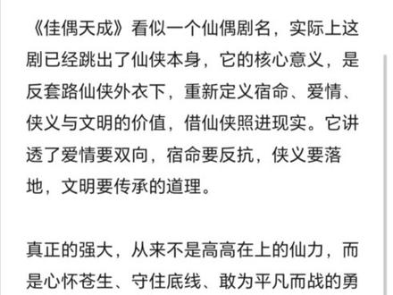 《佳偶天成》看似一个仙偶剧名,实际上这剧已经跳出了仙侠本身,它的核心意义,是反套路仙侠外衣下,重新定义宿命、爱情、侠义与文明的价值,借仙侠照进现实。它讲透了爱情要双向,宿命要反抗,侠义要落地,文明要传承的道理。
真正的强大,从来不是高高在上的仙力,而是心怀苍生、守住底线、敢为平凡而战的勇气。“佳偶天成,天不成,人来成。”
该剧立意伟大,剧情高燃,特效审美在线,打戏尤为精彩,每个人的出场和斗法都很有质感和新鲜感。它拒绝工业糖精和慢节奏注水,强情节,强人设,深内核,打破同质化仙侠样本。它告诉我们:仙侠可以谈侠义、谈社会、谈人性,不止谈情说爱。剧里所有人的对话都暗藏深意,又各有不同,它告诉我们用自己的眼睛看世界,用头脑去思考辨别对与错,勇敢追求真理。#我的写作日常 #任嘉伦 #陆千乔 #佳偶天成 #群像剧