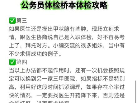 公务员体检桥本体检攻略 桥本患者不能参与考公考编吗?
很遗憾地告诉大家,答案是不能。
当初制定这一标准的时候,有几位专家曾提议
删掉桥本甲减这一项,原因是其患病率太高,不
过该建议并未被采纳。然而,并非所有的桥本患
者肯定都无法通过体检。有关干桥本问题,可以
关注问老师,有问题必答!小编归纳了几条体检通过的小技巧,大家可以点赞收藏。
第一
考公体检时一般不会直接检测甲功,而是由外科
医生先对甲状腺进行查看和触摸,只有在发现甲
状腺肿大的情况下,才会要求进一步做彩超或者
抽血检测甲功5项来确诊桥本,这表明体检前及
时进行调理干预,只要能通过外科检查,还是有
机会的。
第二
@在体检表自己填写的部分,关于甲减、甲亢病史
尽量填无,如果填写了病史,就会被体检医生重
点关注。
第三
如果医生还是摸出甲状腺有些肿,现场立刻求
情,跟医生协商说自己是入职体检,好不容易考
上了,拜托对方。小编交流的很多姐妹,当中有
不少求情成功的例子。
第四
当以上办法都不起作用时,还有一次机会按照规
定可以换到另一家三甲医院,如果指标不是特别
高,利用好这段时间抓紧调理,如果存在心率过
快的情况,一定要找医生开药降下来,否则还是
会被怀疑,进而要求检查。当下桥本患病率超过10%,并且逐年上升,老师呼吁相关部门取消对桥本患者考公的限制,至少能让仅抗体升高而甲功正常的桥本患者们,通过体检桥本人也要尽快形成健康的生活方式,通过饮食、运动、补剂、睡眠、情绪调节等等,努力把抗体降下来。关于体检任何问题都可以关注我🉑咨询,安全通过!#公务员体检 #公务员体检不合格 #公务员体检桥本 #事业单位体检 #公务员体检复查甲状腺