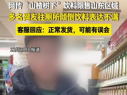 网传“山楂树下”饮料限售山东区域,多名网友往厕所倾倒饮料表达不满,客服回应:正常发货,可能有误会。#山楂树下客服回应山东“限售”传闻 (新闻来源:蓬勃新闻 | 编辑:陈凯 | 初审:安永禹 | 复审:范思瑶 | 终审 :刘鹏 | 校对:曲佳桐 )