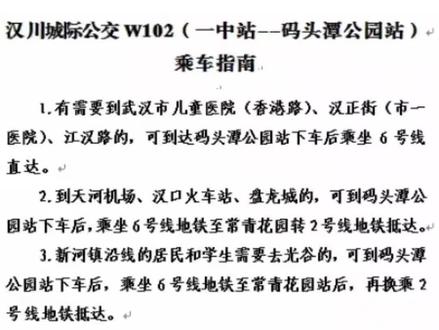 汉川城际公交W102(一中站--码头潭公园站)↵
乘车指南
1.有需要到武汉市儿童医院(香港路)、汉正街(市一
医院)、江汉路的,可到达码头潭公园站下车后乘坐6号线
直达。
2.到天河机场、汉口火车站、盘龙城的,可到码头潭公
园站下车后,乘坐6号线地铁至常青花园转2号线地铁抵达。
3.新河镇沿线的居民和学生需要去光谷的,可到码头潭
公园站下车后,乘坐6号线地铁至常青花园站后,再换乘2
号线地铁抵达。
4.新河镇沿线的居民和学生需要去湖北大学、江夏、武
昌火车站的,可到码头潭公园站下车后,乘坐6号线地铁至
圆博园北站,再换乘?号线后可抵达。
5.需要去同济医院的,可到码头潭公园站下车后乘坐1
号轻轨至崇仁路站下车;需要去协和医院的,可乘坐1号轻
轨至友谊路站或利济北路站下车。↵
6.需要去汉口北站的,可到码头潭公园站下车后乘坐1
号轻轨。
汉川发班时间(循环发班)↵
夏季:5:50-20;00
冬季:
6:00-20:00
码头潭发班时间(循环发班)↵
夏季:7;00一21:00
冬季:7:10一21:00#交通出行 #公交车 #汉川#东西湖区#上热门