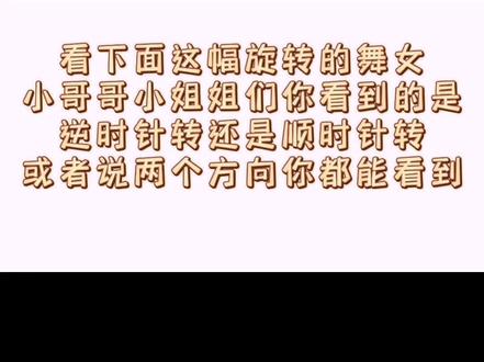 心理学测试——旋转的舞女
小哥哥小姐姐们你看到的是哪个方向()
A.逆时针
B.顺时针
C.两个方向都能看到
根据耶鲁大学耗时5年的研究成果
1,顺时针转:爱用右脑形象思维发达
2,逆时针转:爱用左脑抽象思维发达
3,两种都看到:IQ160以上(全能型)
女生看到的大多是顺时针,男生大多逆时针。
#旋转的舞女 #心理学测试