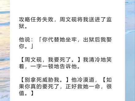 书名《温热飞完》超长篇版~吱呼可看完整版~未侵权 一次看个爽系列~原文已完结~小说 小说推文 文荒推荐 每日推文 宝藏小说#周文砚安琪苏皖 周文砚安琪苏皖后续周文砚安琪苏皖结局周文砚安琪苏皖完结#攻略任务失败周文砚将我送进了监狱 攻略任务失败,周文砚将我送进了监狱。
他说:「你代替她坐牢,出狱后我娶你。」
【周文砚,我要死了。】我清冷地笑着,一字一顿地告诉他。
【别拿死威胁我。】他冷漠道,【如果你真的要死了,正好救她一命,很值。】
后来,他开着几十辆婚车来接我出狱。
可我真的就只剩下一盒骨灰了。
1
「你代替她坐牢,出狱后我娶你。」周文砚冷漠的声音,在我耳边响起。
我是攻略者,任务是让周文砚爱上我。
这是我攻略他的第五年,也是最后一年。