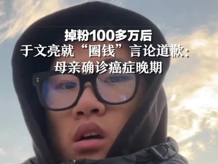 掉粉100多万后,于文亮就“圈钱”言论道歉:母亲确诊癌症晚期