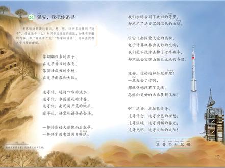 语文-四年上级册 第104页 24延安,我把你追寻 像翩翩归来的燕子,xī在追寻昔日的春光;像茁壮成长的小树,在追寻雨露和太阳。 追寻你,延河叮咚的流水,追寻你,枣园梨花的清香,追寻你,南泥湾开荒的镢头,追寻你,杨家岭讲话的会场。 一排排高楼大厦像雨后春笋,一件件家用电器满目琳琅;
我们永远告别了破旧的茅屋,却忘不了延安窑洞温热的土炕。 宇宙飞船探索太空的奥秘,电子计算机奏出美妙的交响;我们毫不犹豫丢掉了老牛破车,却不能丢宝塔山顶天立地的脊梁。 延安,你的精神灿烂辉煌!一旦失去了你啊,那就仿佛没有了灵魂,怎能向美好的未来展翅飞翔? 啊!延安,我把你追寻,追寻信念,追寻金色的理想;追寻温暖,追寻明媚的春光;追寻光明,追寻火红的太阳!
