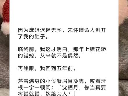 书名《回泪选春》超长篇~未侵权~一次看个爽系列~原文已完结~#宋怀瑾沈栖月 完整版 宋怀瑾沈栖月结局 宋怀瑾沈栖月后续 宋怀瑾沈栖月完结 宋怀瑾沈栖月全文 宋怀瑾沈栖月番外2 宋怀瑾沈栖月2因为庶姐迟迟无孕,宋怀瑾命人剖开了我的肚子。完整版 因为庶姐迟迟无孕,宋怀瑾命人剖开了我的肚子。结局 因为庶姐迟迟无孕,宋怀瑾命人剖开了我的肚子。后续 因为庶姐迟迟无孕,宋怀瑾命人剖开了我的肚子。完结 因为庶姐迟迟无孕,宋怀瑾命人剖开了我的肚子。全文 因为庶姐迟迟无孕,宋怀瑾命人剖开了我的肚子。番外2 因为庶姐迟迟无孕,宋怀瑾命人剖开了我的肚子。2 因为庶姐迟迟无孕,宋怀瑾命人剖开了我的肚子。
临终前,我这才明白,那年上错花轿的错嫁,从来就不是偶然。
再睁眼,我回到五年前。
落雪满身的小侯爷眉目冷隽,咬着牙根一字一顿问:「沈栖月,你当真要将错就错,嫁给旁人?」