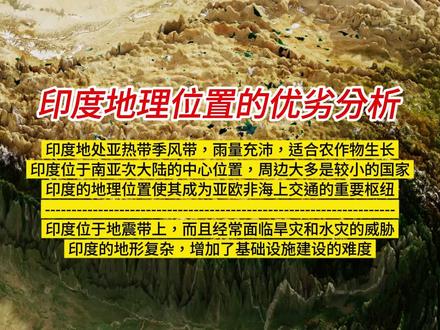 印度地理位置的优劣分析—地理囚徒还是黄金海岸线? 印度的优势在于地处亚热带季风带,雨量充沛,适合农作物生长;印度位于南亚次大陆的中心位置,周边大多是较小的国家;印度的地理位置使其成为亚欧非海上交通的重要枢纽。印度拥有7500多公里的海岸线和200多个大大小小的港口,理论上有利于海上贸易和渔业发展。
但是印度位于地震带上,而且由于地理位置的限制,经常面临旱灾和水灾的威胁;印度的地形复杂,增加了基础设施建设的难度。从地形上看,印度次大陆西北东三个方向被高山封堵,北面的中国西藏对其形成压制,东北部的孟加拉国和缅甸封堵了其出海口,导致印度东北部7邦成为一块相对孤立的区域。
#印度 #地理囚徒 #印度洋 #南亚局势 #南亚次大陆