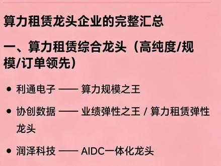 算力租赁龙头企业的完整汇总 一、算力租赁综合龙头(高纯度/规模/订单领先)
利通电子 —— 算力规模之王
协创数据 —— 业绩弹性之王 / 算力租赁弹性龙头
润泽科技 —— AIDC一体化龙头
中贝通信 —— 5G+算力双轮驱动龙头
浪潮信息 —— AI服务器+算力订单龙头
工业富联 —— 全球AI服务器代工+算力基础设施龙头
二、IDC转型算力租赁龙头
奥飞数据 —— 华南IDC龙头转型算力
光环新网 —— 京津冀/长三角IDC+算力龙头
宝信软件 —— 工业IDC+算力龙头
科华数据 —— 第三方IDC龙头
数据港 —— 阿里核心IDC+算力龙头
首都在线 —— 全球化算力云服务龙头
网宿科技 —— CDN转边缘算力龙头
铜牛信息 —— 北京本地高安全算力服务商
三、国资/运营商系算力国家队
中国移动 —— 全国算力网络龙头
中国电信 —— 天翼云+智算集群龙头
云赛智联 —— 上海国资算力平台龙头
杭钢股份 —— 钢铁转型+国资绿电算力龙头
南网数字 —— 南方电网系算力服务商
四、国产算力生态龙头
中科曙光 —— 国产超算+智算国家队
拓维信息 —— 华为昇腾服务器核心伙伴 / 政务算力龙头
华胜天成 —— 华为昇腾智算中心总包龙头
寒武纪 —— 国产AI芯片龙头
海光信息 —— 国产GPU/DCU龙头
景嘉微 —— 军用GPU转商用算力代表
五、液冷与节能配套龙头
英维克 —— 液冷全链条龙头
高澜股份 —— 浸没液冷龙头 / 英伟达供应链
曙光数创 —— 浸没式液冷绝对龙头
润建股份 —— 液冷+算力基建全周期服务商
六、电源与供电系统龙头
中恒电气 —— HVDC高压直流供电龙头
科华数据 —— 高端UPS龙头
麦格米特 —— 英伟达高功率电源核心供应商
七、光模块与算力互联龙头
中际旭创 —— 高速光模块龙头
新易盛 —— 800G/1.6T光模块龙头
八、存储芯片与配套龙头
香农芯创 —— 存储分销龙头
德明利 —— 存储芯片制造龙头
九、跨界转型/新兴算力玩家
莲花健康—— 消费跨界算力新锐
弘信电子 —— FPC+算力双主业龙头
免责声明:发文涉及资讯图等内容来自网络公共信息。仅供科普,不构成任何依据。