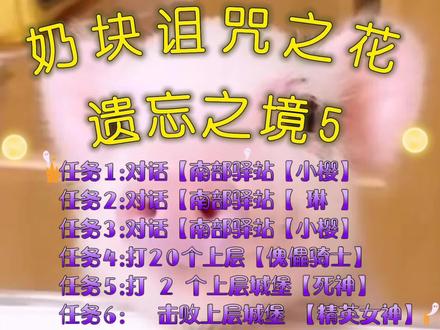 记录奶块的n+3天
奶块诅咒之花
遗忘之境5
任务1:对话【南部驿站【小樱】
任务2:对话【南部驿站【 琳 】
任务3:对话【南部驿站【小樱】
任务4:打20个上层【傀儡骑士】
任务5:打 2 个上层城堡【死神】
任务6: 击败上层城堡 【精英女神】 #奶块 #奶块诅咒之花遗忘傀儡骑士 #奶块精英女神