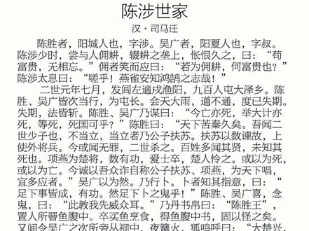 《陈涉世家》为司马迁所著《史记》中的一篇,是秦末农民起义领
袖陈胜、吴广的传记。公元前209年,以陈胜、吴广为首的成卒九百人在大译乡(今安微宿州东南)举行了中国历史上第一次大规模的农民起义,揭开了反对秦王朝残暴统治的序 幕。此文以陈胜、吴广的活动为线索,详细地记述了陈胜起义的全过程,以及相继而起的各路起义军的胜败兴替。文章记述了起义军的浩大声势,肯定了陈胜在反对秦王朝统治斗争中的功绩。同时,作者司马迁也论述了陈胜起义
最终失败的原因:起义领袖缺乏指挥全局的能力、自身蜕化、用人不当,导致起义军作战失利,内部 离心离德。陈胜、吴广都死于自己的随从或部下之手,其结局具有深刻的悲剧意义。#中国文化 #史记