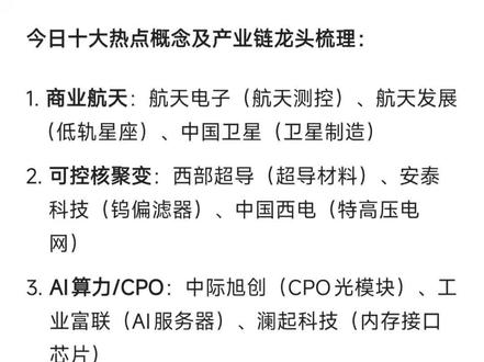 12月23日十大热点概念及产业链龙头梳理:
商业航天:航天电子(航天测控)、航天发展(低轨星座)、中国卫星(卫星制造)
可控核聚变:西部超导(超导材料)、安泰科技(钨偏滤器)、中国西电(特高压电网)
AI算力/CPO:中际旭创(CPO光模块)、工业富联(AI服务器)、澜起科技(内存接口芯片)
智能驾驶:浙江世宝(L3转向系统)、德赛西威(智能座舱)、北汽蓝谷(L3准入)
半导体设备:北方华创(设备龙头)、中芯国际(晶圆代工)、张江高科(光刻机概念)
储能/锂电:宁德时代(动力电池)、阳光电源(储能逆变器)、盛新锂能(碳酸锂)
海南自贸:海汽集团(免税概念)、海南机场(交运物流)、海峡股份(自贸龙头)
钨/有色金属:章源钨业(钨板块)、翔鹭钨业(钨板块)
光刻机:美埃科技(光刻机概念)、同飞股份(光刻机概念)、赛微电子(光刻机概念)
液冷AI:英维克(液冷解决方案)、沐曦-U(GPU技术)、奕东电子(液冷板)