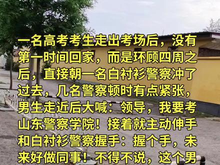 一名高考考生走出考场后,没有第一时间回家,而是环顾四周之后,直接朝一名白衬衫警察冲了过去,几名警察顿时有点紧张,男生走近后大喊:领导,我要考山东警察学院!接着就主动伸手和白衬衫警察握手:握个手,未来好做同事!不得不说,这个男生的眼力劲儿真好,直接就瞅准了白衬衫警察,看来他对此还是研究过的,他说要考警察学院,可能还真不是开玩笑的!
要知道,一般我们看得最多的,就是穿蓝色衬衫的警察了,这个白色衬衫是啥级别?我专门去查了下,果然不简单,白衬衫警察是三级警监以上的警员。能穿上白衬衫的警察,属于正处级以上高级警官。这可算得上"社牛天花板"了,这可能是这小伙子这辈子的高光时刻了,先不说单手还是双手,就凭借这份胆量与意识,这孩子可以!以后真进去了来一句:当年高考出来咱们还握过手嘞,印象分直接拉满。
估计这位领导心想:小伙子,我记住你了!周围的几个警察,都被男生的气场震慑到了,纷纷哈哈大笑,夸他好样的。