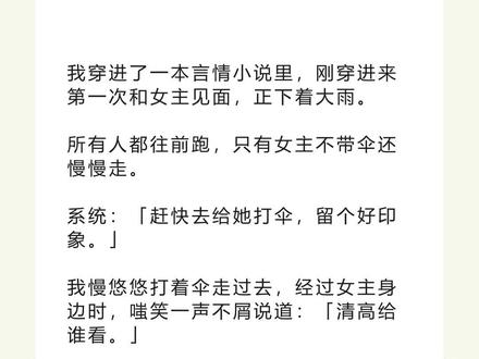 书名《复古陈一》 未侵权,原文已完结#陈意白池秦晏风 #陈意白池秦晏风后续 #陈意白池秦晏风结局 #陈意白池秦晏风完结 陈意白池秦晏风小说#我穿进了一本言情小说里刚穿进来第一次和女主见面正下着大雨 我穿进了一本言情小说里,刚穿进来第一次和女主见面,正下着大雨。
所有人都往前跑,只有女主不带伞还慢慢走。
系统:「赶快去给她打伞,留个好印象。」
我慢悠悠打着伞走过去,经过女主身边时,嗤笑一声不屑说道:「清高给谁看。」
说完这句话,我扯了扯西装领带,转了转手腕上百达翡丽的手表,然后施施然离开。
系统:「???」