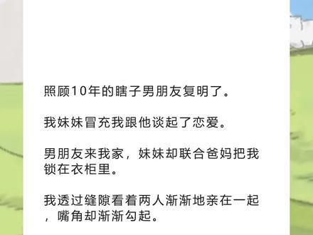 《回落淋雨》超长版~一次看个爽~原文已完结~#陈嘉焰宋雨宋鱼 完整版 陈嘉焰宋雨宋鱼小说 陈嘉焰宋雨宋鱼后续 陈嘉焰宋雨宋鱼全文 陈嘉焰宋雨宋鱼结局 照顾10年的瞎子男朋友复明了完整版 照顾10年的瞎子男朋友复明了小说 照顾10年的瞎子男朋友复明了后续 照顾10年的瞎子男朋友复明了全文 照顾10年的瞎子男朋友复明了结局 小说推文 推文 每日小说 文荒推荐 宝藏小说 照顾10年的瞎子男朋友复明了。
我妹妹冒充我跟他谈起了恋爱。
男朋友来我家,妹妹却联合爸妈把我锁在衣柜里。
我透过缝隙看着两人渐渐地亲在一起,嘴角却渐渐勾起。
她还不知道吧,这个瞎子是东南亚背着数条人命的疯批。
后来她被关在阴暗的地下室,被人废了一双腿,求着我换回来。
我平静地看着她,「这个地下室我待了10年,现在轮到你了哦,我亲爱的妹
妹。」
