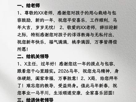 新年祝福这样说,温暖又走心!
一、给老师
尊敬的XX老师,感谢您对孩子的用心栽培与包容
鼓励,新的一年,祝您平安喜乐,工作顺利,马年
大吉,岁岁无忧!
敬爱的XX老师,辞旧迎新之际,特别感谢您对孩
子的谆谆教诲与无私付出,祝您新年快乐,福气满
满,桃李满园,万事皆得偿所愿!
二、给机关领导
X主任,过年好!感谢您这一年的提点与包容,跟
着您干心里踏实。2026马年,祝您龙马精神,身体
硬朗,阖家幸福,万事胜意!
X局,给您拜年了!难忘您的教导,受益终身。值
此马年新春,祝您事业一马平川,生活顺遂安康,
全家喜乐团圆!
三、给退休老领导
老领导,过年好!许久不见甚是挂念。2026马年,
祝您闲享清福,身体硬朗,天天开心,福寿绵长!
四、给公司领导
X总,给您拜年了!祝您马年运势长虹,宏图大
展,新的一年带着我们大家再创佳绩!
X董,过年好!祝您2026马年福暖四季,带领咱们
公司再上一层楼,阖家安康,万事顺遂!
#人际交往智慧 #创作者中心 #创作灵感 #新年祝福 #新年快乐