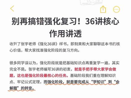 别再搞错强化复习!36讲核心作用讲透 收到了张宇老师《强化36讲》样书,即刻来和大家聊聊这本书的核心价值,帮大家找准强化阶段的复习方向。
很多同学误以为,强化阶段就是把基础知识点再重复学一遍,其实完全不是。张宇老师编写36讲的初衷,就是手把手带大家学会做题,这也是强化阶段最核心的任务。基础阶段我们重在理解知识点、牢记公式定理,而强化阶段,就是要完成从“学知识”到“会解题”的转变。
按照备考节奏,用两个月时间吃透36讲,能真正掌握实用的解题方法,搭建起完整的解题思维,顺利衔接后续冲刺阶段。大家一定要牢记,考研数学备考不能只停留在“学”的层面,学完基础直接盲目刷题、再直接模考,是完全错误的复习逻辑。
这个备考链条里,“被带着做”的环节至关重要。36讲就承担了这个关键作用,跟着书中内容和配套讲解,会有专业的思路引导,帮大家练习解题方法、串联零散知识点,把整个知识网络彻底打通。只有补齐这个环节,才能真正把知识点转化为得分能力,避免复习走弯路,让后续刷题、模考都更有方向。#27考研 #考研数学 #强化36讲 #考研数学张宇 #云图图书旗舰店