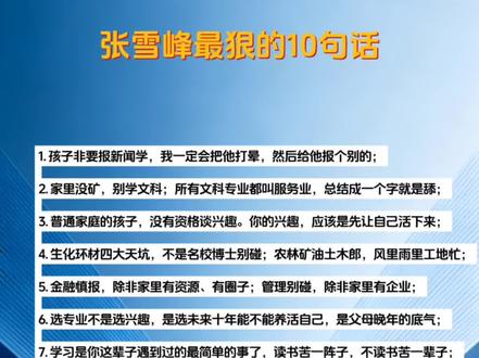 张雪峰最狠的10句话
1. 孩子非要报新闻学,我一定会把他打晕,然后给他报个别的;
2. 家里没矿,别学文科;所有文科专业都叫服务业,总结成一个字就是舔;
3. 普通家庭的孩子,没有资格谈兴趣。你的兴趣,应该是先让自己活下来;
4. 生化环材四大天坑,不是名校博士别碰;农林矿油土木郎,风里雨里工地忙;
5. 金融慎报,除非家里有资源、有圈子;管理别碰,除非家里有企业;
6. 选专业不是选兴趣,是选未来十年能不能养活自己,是父母晚年的底气;
7. 学习是你这辈子遇到过的最简单的事了,读书苦一阵子,不读书苦一辈子;
8. 富人选情怀,穷人选就业;普通家庭优先选医生、军校、师范,稳;
9. 社会是一层层筛子:用学历筛掉不读书的人,用工作筛掉没能力的人;
10. 三代人总有一代要拼命,要么你吃苦,要么你的孩子吃苦。#张雪峰 #张雪峰老师 #就业 #就业规划 @抖音小助手 @DOU+小助手