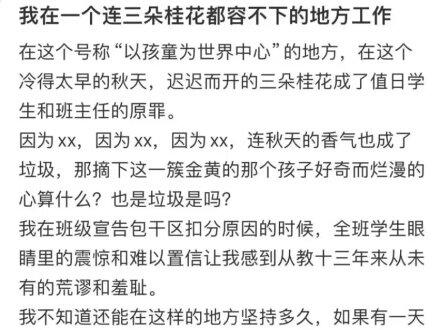 当三朵桂花成为“垃圾”:那些被“整齐划一”杀死的灵魂 深秋十月,江苏一位从教十三年的老师,在网络上写下了一段充满无力与愤懑的文字。
她所在的学校,一个声称“以孩童为世界中心”的地方,因为三朵迟开的桂花,给负责保洁的班级扣了分。
“冷得太早的秋天,迟迟而开的三朵桂花成了值日学生和班主任的原罪。”
她在全班学生面前宣布扣分原因时,看到的是一张张稚嫩脸上写满的震惊与难以置信。那一刻,她感到一种前所未有的荒谬与羞耻——不是为学生,而是为这个系统。
“如果秋天的香气也是垃圾,那孩子摘下这一簇金黄时,那颗好奇而烂漫的心算什么?也是垃圾吗?”
她的发问,像一枚投入静湖的石子,激起了7.7万次点赞与数千条共鸣的涟漪。这不是一个人的困惑,而是一代人的集体创伤记忆。