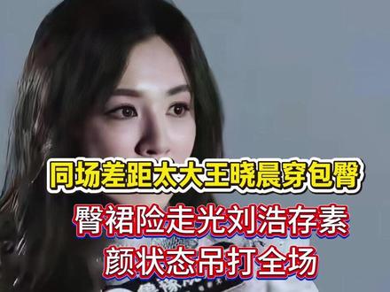 同场差距太大!王晓晨穿包臀裙险走光,刘浩存素颜状态吊打全场