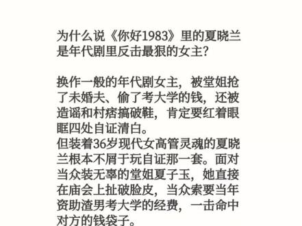 为什么说《你好1983》里的夏晓兰是年代剧里反击最狠的女主?
换作一般的年代剧女主,被堂姐抢了未婚夫、偷了考大学的钱,还被造谣和村痞搞破鞋,肯定要红着眼眶四处自证清白。
但装着36岁现代女高管灵魂的夏晓兰根本不屑于玩自证那一套。面对当众装无辜的堂姐夏子玉,她直接在庙会上扯破脸皮,当众索要当年资助渣男考大学的经费,一击命中对方的钱袋子。
面对夏家一大家子极品的纠缠,她更没有选择硬碰硬,而是暗中摸清底细,反手把夏子玉家偷偷开小吃店、私藏利润不交公的秘密捅给了夏家其他亲戚。
她深知对付一群贪婪自私的极品,最好的办法从来不是讲道理,而是直接把一块肥肉扔进狗群里,站在旁边冷眼看着他们为了利益互相撕咬、家破人亡。