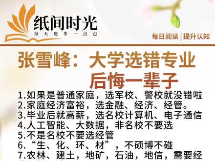 张雪峰:大学选错专业后悔一辈子
1.如果是普通家庭,选军校、警校就没错啦
2.家庭经济富裕,选金融、经济、经管。
3.毕业后就高薪,选名校计算机、电子通信
4.人工智能、大数据,非名校不要选
5.不是名校不要选经管
6.“生、化、环、材”,不硕博不碰
7.农林、建土,地矿,石油,地信,需要经常风餐露宿
8.艺术费钱费背景,没啥实力不要碰
9.医学法学又苦又累,没有硕博难就业
10.金融不能碰,除非家里是搞金融的
11.管理类不要碰,除非家里有企业需要管理
12.想考公优先选汉语言文学和思政,不要选英语
13.想在哪儿当医生就读哪儿的医学院
14.文科优先选学校,理工科优先选专业
15.本省大学少的考生很吃亏,因为外省在本省招生的专业不多,好专业更少
#就这样记录你慢慢长大 #每日书摘 #每日推荐