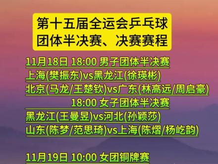 第十五届全运会乒乓球男子团体四强和女子团体四强 团体决赛赛程 2025全运会乒乓球男子团体四强
2025全运会乒乓球女子团体四强
第十五届全运会乒乓球男子团体四强
第十五届全运会乒乓球女子团体四强
11月18日 18:00 男子团体半决赛
上海(樊振东)vs黑龙江(徐瑛彬)
北京(马龙/王楚钦)vs广东(林高远/周启豪)
18:00 女子团体半决赛
黑龙江(王曼昱)vs河北(孙颖莎)
山东(陈梦/范思琦)vs上海(陈熠/杨屹韵)
11月19日 10:00 女团铜牌赛
11月19日 18:00 女团金牌赛
11月20日 10:00 男团铜牌赛
11月20日 18:00 男团金牌赛
11月18日 团体1/4决赛赛况
上海(樊振东)3:0河北(梁靖昆/周雨)
广东(林高远/周启豪)3:0天津(郝帅)
北京(马龙/王楚钦)3:0辽宁(袁励岑)
浙江(向鹏)1:3黑龙江(徐瑛彬)
黑龙江(王曼昱)3:2江苏(蒯曼/石洵瑶)
河北(孙颖莎)3:1辽宁(王艺迪/陈幸同)
山东(陈梦/范思琦)3:2湖南(朱思冰)
上海(陈熠/杨屹韵)3:0西藏(朱培育)
11月18日 18:00 团体半决赛
11月19日 10:00 女团铜牌赛
11月19日 18:00 女团金牌赛
11月20日 10:00 男团铜牌赛
11月20日 18:00 男团金牌赛
#第十五届全运会乒乓球男子团体四强 #第十五届全运会乒乓球女子团体四强 #第十五届全运会乒乓球男子团体决赛赛程 #第十五届全运会乒乓球女子团体决赛赛程 #樊振东