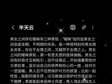 男女之间存在暧昧有三种表现,“暧昧”指的是男女之间态度含糊、不明朗的关系。是一种很特别的男女朋友关系,存在于友情之间,又超然于友情之上。男女之间的暧昧表现,第一有意无意的肢体接触。男女之间有好感才互相吸引,忍不住靠近,开始借着帮助对方某些事,显示出自己的修养和热心的一面,给对方一些温暖。男人忍不住想保护对方的欲望,比如一起吃饭,殷勤的递东西,过马路做出保护对方借此拉一下胳膊,表面看起来是绅士风度,男人借此试探女人是否有反感的表情,如果没有他胆子会更大。借着醉酒勾肩搭背,如果女人反抗,男人也会借酒盖脸,也就知难而退。第二异性知己,不过是托词。俗话说:“不管是红颜知己还是蓝颜知己,关系比朋友近,比情人远。”男人找到倾诉对象,心里话不和老婆说,和另一位女性说,敞开心扉不设防。只是俩人不挑明而已,心里没有对方,谁能随叫随到,毫无怨言不求回报为对方效劳,很容易发展成情人无话不说无话不谈。第三偶尔会赌气,关系却越来越近。双方为一点小事开始赌气,只能说明彼此入心了,不在意的人是不会闹心的,关系进一步要求也高了,付出那么多也想索要回报,走得越近,知道对方不会因情绪放弃,偶尔闹一次别扭,觉得对方别人无可替代,关系不疏远反而更近。男女之间的暧昧,外人看不透也琢磨不透,这种关系进一步是情人退一步就是路人。
