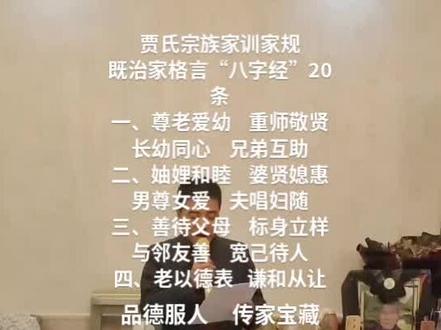 贾氏家族治家格言
“八字经”(20条)
一、尊老爱幼 重师敬贤
长幼同心 兄弟互帮
二、妯娌和睦 婆贤媳慧
男尊女爱 夫唱妇随
三、善待父母 标身立样
与邻友善 宽己待人
四、老以德表 谦和从让
品德服人 传家宝藏
五、读书好学 积极向上
树人正观 争做栋梁
六、勤能致富 以俭持家
固守家业 不费铺张
七、多行侠义 肝胆关张
诚实守信 行稳致远
八、远离赌博 汲取正量
明辨是非 当仁不让
九、顾全大局 眼眺远方
待人处世 天胸海量
十、光宗耀祖 吾辈要强
团结一心 力大于钢
群策群力 稳操胜方
贾氏世代 泽福传邦
永矗华夏 源远流长
发布于2023年除夕