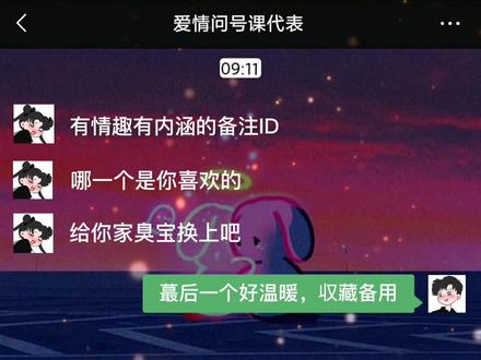 给你家臭宝换个有情趣有内涵的备注ID
1 可持续发展对象
2 饲料供应商
3 ES(是 emotional switch缩写意思是:情绪开关)
4 正在输入中…
5 牵手就会变小熊硬糖
6 enchanted!(意思是泰勒的一首特别好听写给暗恋的人的歌,意思是被施了魔法呀!碰到喜欢的人真像被施了魔法)
7 AWM(缩写:你是我的可遇不可求)
8 苯基乙胺(简称PEA,仅为一见钟情)
9 kilig(形容那种喜欢一个人喜欢得好像胃里正有成千上万只蝴蝶翩翩,一张嘴就要全部飞出来一样的醉醺醺、麻酥酥感)
10 十二(因为:爱人是十二划,宝贝也是十二划)
11 Ich liebe dich (是德语:我爱你)
12 奥利奥(当时是因为想泡他,后来真滴泡到手啦!)
13 lobster (《老友记》里的梗,菲比说瑞秋是罗斯的lobster,因为龙虾老的时候是相互钳着钳子一起共度余生的。)
14 21:57(因为有首歌叫《我在十点差三分的时候开始想你》爱你无期)
15 屁大点事分享者
16 猪圈里蕞可爱的猪
17 元帅(天蓬元帅)
18 37.2℃(是一见钟情的温度)