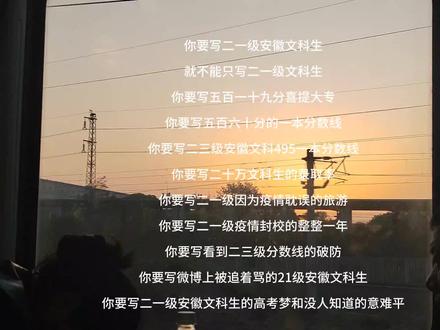 你要写21级安徽文科生
就不能只写21级文科生
你要写519的本科分数线
你要写519喜提大专
你要写560的一本分数线
你要写23级安徽文科495一本分数线
你要写二十万文科生的录取率
你要写21级因为疫情耽误的旅游
你要写21级疫情封校的整整一年
你要写21级看到23级分数线的破防
你要写微博上被追着骂的21级安徽文科生
你要写21级安徽文科生的高考梦和没人知道的意难平#随记 #安徽文科分数线