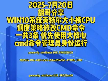 胡哥分享WIN10系统英特尔大小核CPU调度命令 2025-7月20日
胡哥分享
WIN10系统英特尔大小核CPU
调度策略修改CMD命令
一共3条 优先使用大核心
cmd命令管理员身份运行
powercfg -attributes SUB_PROCESSOR
7f2f5cfa-f10c-4823-b5e1-e93ae85f46b5 -ATTRIB_HIDE
powercfg -attributes SUB_PROCEssOR
93b8b6dc-0698-4d1c-9ee4-0644e900c85d -ATTRIB_HIDE
powercfg -attributes SUB_PROcESsOR
bae08b81-2d5e-4688-ad6a-132433566546 -ATTRIB_HIDE
最后在电源管理选项里面