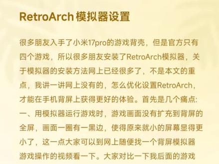 #小米17pro背屏 很多朋友入手了小米17pro的游戏背壳,但是官方只有四个游戏,所以很多朋友安装了RetroArch模拟器,关于模拟器的安装方法网上已经很多了,不是本文的重点,我讲一讲网上没有的,怎么优化设置RetroArch,才能在手机背屏上获得更好的体验。首先是几个痛点:
一、用模拟器运行游戏时,游戏画面没有扩充到背屏的全屏,画面一圈有一黑边,使得原来就小的屏幕显得更小了,这一点大家可以到网上随便找一个背屏模拟器游戏操作的视频看一下。大家对比一下我后面的游戏视频实拍可以明显看出来我的游戏画面显得更大。
二、在进入模拟器时总显示“背壳未设置,使用备用设置”,我讲一下如何设置背壳按键。另外在游戏过程中,要调出快捷菜单进行即时存档等操作的,要按屏幕遮罩上的很小的那个图标,很难按,同样可以设置快捷键,用于快速呼出快捷菜单。
三、游戏列表无缩略图,rom名为英文,不熟悉的情况下不知道是什么游戏。
四、游戏画面画质不高,锯齿感严重。可以通过设置明显改善。
五、在背壳上操作模拟器时,界面文字太小。看着很吃力。