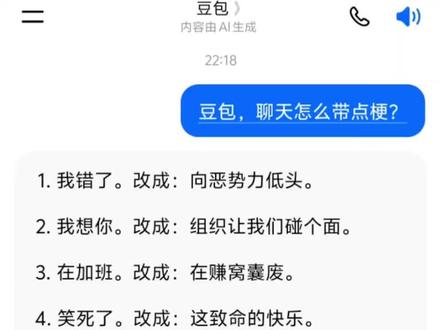 豆包怎么聊天带点梗。我帮你把这些梗句整理成了更方便复制使用的纯文字版,去掉了无关信息,保留了所有核心内容:
聊天梗句大全(原版+改编版)
1. 我错了。改成:向恶势力低头。
2. 我想你。改成:组织让我们碰个面。
3. 在加班。改成:在赚窝囊废。
4. 笑死了。改成:这致命的快乐。
5. 请对我好点。改成:请善待二旬老人。
6. 我睡觉了。改成:本官要去闭关修炼了。
7. 去厕所。改成:去所里送点材料。
8. 你真封建。改成:你个清朝余孽。
9. 不聊了。改成:就到这吧,我手机没油了。
10. 拍马屁。改成:擅长提供情绪价值。
11. 不知道。改成:知识的大门对我上了锁。
12. 闭嘴吧。改成:给你的舌头放会假吧。
13. 没钱了。改成:我的钱去旅游还没回来。
14. 发红包的好帅。改成:好喜欢,钱辈。
15. 晚安咯。改成:换个地方聊,梦里见。
16. 别难过。改成:乖乖听话,咱不活了。
17. 你嘴真毒。改成:我也想这样刻薄的活着。
18. 怎么不理我。改成:什么档次,敢冷落我。
如果你想,我可以再帮你补充一批同风格的聊天梗句,让你聊天更有梗,要不要?