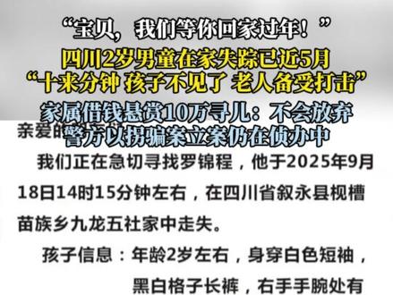 “宝贝,我们等你回家过年!”四川2岁男童失踪已近5月,警方回应:有进展将统一公布。2岁的罗锦程于2025年9月18日下午在村里家中失踪,2025年3月,罗女士离开老家前往浙江打工,将男孩留在老家由其外公外婆抚养。9月18日下午,男孩外婆将男孩留在一楼玩手机,前往家附近砍竹子,出门前还曾喊男孩外公照看下孩子,但外公当时在二楼换灯泡没有听到。随后外婆赶回来发现孩子不见身影,手机在桌上。但家附近的监控,既没有发现孩子失踪前后的画面,也没有查到可疑人员踪迹。男孩外公称,男孩尽管会走路,但最多走个百米不到,走不了多远,没有独自行动的能力。