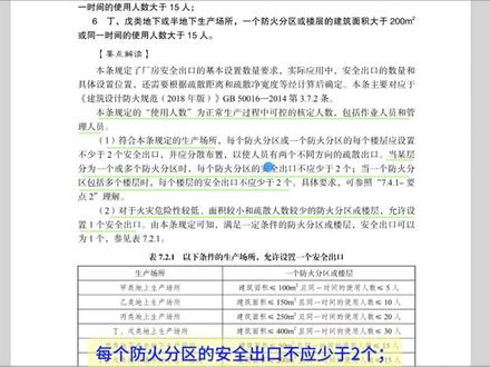第7.2.1条:本条规定了厂房安全出口的基本设置数量要求,实际应用中,安全出口的数量和具体设置位置,还需要根据疏散距离和疏散净宽度等经计算后确定。
本条规定的“使用人数”为正常生产过程中可控的核定人数,包括作业人员和管理人员。
(1)符合本条规定的生产场所,当某层分为一个或多个防火分区时,每个防火分区的安全出口不应少于2个;当一个防火分区包括多个楼层时,每个楼层的安全出口不应少于2个。
(2)对于火灾危险性较低、面积较小和疏散人数较少的防火分区或楼层,允许设置1个安全出口。
(3)本条规定的场所是以防火分区或楼层为单位,当一座建筑中存在不同建筑面积、使用人数或火灾危险性类别的防火分区时,每个防火分区或楼层可依据各自的火灾危险性类别、建筑面积和使用人数确定安全出口数量。