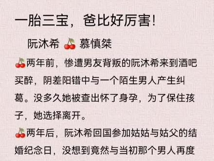 一胎三宝,爸比好厉害!
阮沐希 🍒 慕慎桀
🍒 因失恋去酒吧的阮沐希睡了酒吧模特,隔日落荒而逃。两年后,她回国,才发现酒吧模特摇身一变成为帝城只手遮天、生杀予夺的权势之王,更是她姑姑的继子。
🍒 她却在国外生下这位大人物的三胞胎,如此大逆不道。 传闻帝城的权势之王冷血冷情,对谁都不爱。 直到某天打开办公室的门,看到里面坐着一个粉妆玉琢的女娃娃,他恍惚,“你和我认识的女孩长得一模一样。” 女娃娃眼睛亮亮的,奶声奶气,“好巧哦,你和我的两个哥哥也长得一模一样。” 在某电视台的采访中,被问,“慕先生,在你的外貌,财富,权力之中最引以为傲的是哪一个?” 慕慎桀魅力勾唇,“繁衍力。”
#小说 #霸道总裁文 #一胎三宝 #沐阮希 #酒酿樱桃爱推文