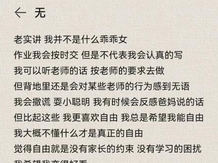 老实讲 我并不是什么乖乖女
作业我会按时交 但是不代表我会认真的写
我可以听老师的话 按老师的要求去做
但背地里还是会对某些老师的行为感到无语
我会撒谎 耍小聪明 我有时候会反感爸妈说的话
但比起这些 我更喜欢自由 我总是希望我能自由
我大概不懂什么才是真正的自由
觉得自由就是没有家长的约束 没有学习的困扰
我喜欢穿漂亮的衣服 但是我的照片拍了又删 删了又拍
总是不满意 我希望我变得好看
我希望我有群好朋友能听我的烦恼
但是我总是担心我的负面情绪影响他们
所以我选择闭口不谈
我向往大海想看看太阳是怎么升起又怎么落下的
想去很多地方 去走遍他们曾经走过的路
我想在大雪落下的时候拍照 想去任何我向往的地方
如果可以的话我想做一只自由的鸟 飞累了就歇歇
所以我想活着 我讨厌上学更讨厌读书
我总是因为学业崩溃 真正的我虚伪叛逆自负
#我想随心所欲 我想拥有所谓的自由
我不想被定义#我想自由