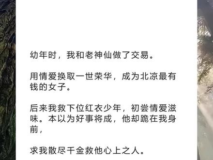 《回泪荣华》超长版~一次看个爽~原文已完结~#江疏贺锦书 完整版 江疏贺锦书小说 江疏贺锦书后续 江疏贺锦书全文 江疏贺锦书结局 幼年时,我和老神仙做了交易完整版 幼年时,我和老神仙做了交易小说 幼年时,我和老神仙做了交易后续 幼年时,我和老神仙做了交易全文 幼年时,我和老神仙做了全文 幼年时,我和老神仙做了交易结局 小说推文 推文 每日小说 文荒推荐 宝藏小说 幼年时,我和老神仙做了交易。
用情爱换取一世荣华,成为北凉最有钱的女子。
后来我救下位红衣少年,初尝情爱滋味。本以为好事将成,他却跪在我身前,
求我散尽千金救他心上之人。
老神仙又出现了,问我情爱与荣华,是否再选?
我摇头,依旧选择了我的荣华。
可那位少年,却后悔了。