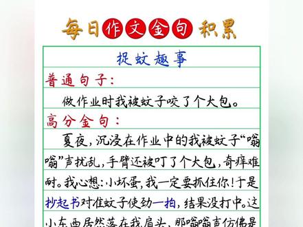 每天积累一个高分金句|作文金句摘抄积累|描写“捉蚊趣事” #暑假 #金句摘抄 #每天积累一个高分金句
描写“捉蚊趣事”
普通句子:做作业时我被蚊子咬了个大包。
高分金句:夏夜,沉浸在作业中的我被蚊子“嗡嗡”声扰乱,手臂还被叮了个大包,奇痒难耐。我心想:小坏蛋,我一定要抓住你!于是抄起书,对准蚊子使劲一拍,结果没打中。这小东西居然落在我肩头,那嗡嗡声仿佛是在向我耀武扬威。不入虎穴,焉得虎子,这次我欲擒故纵,等它肚子鼓得圆溜溜时,抬起手,对准目标,狠狠朝肩上拍去,没想到蚊子没拍到,自己的肩膀上反倒留下了一座“五指山”,真是“赔了夫人又折兵”啊!这下彻底惹恼了我,迅速从抽屉取出电蚊拍,眼观六路,耳听八方,只听“啪”的一声,我终于胜利了。这次捉蚊趣事,不仅是夏日里的一段小插曲,更将成为我童年记忆中熠熠生辉的有趣经历。#小学作文 #作文素材